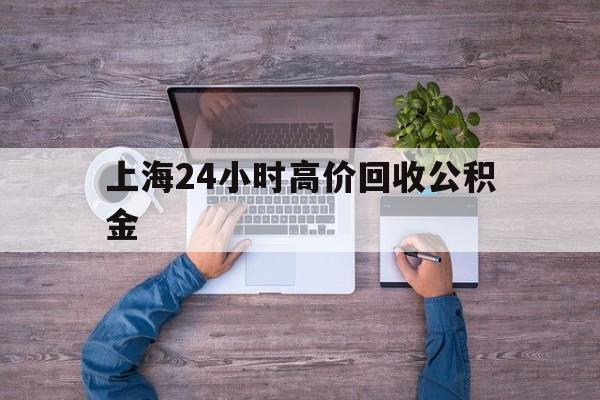 最新上海24小时高价回收公积金方法分析(最方便真实的上海上海24小时高价回收公积金电话方法)