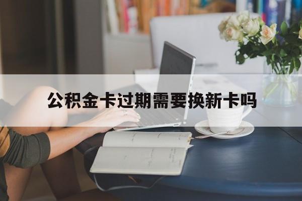 上海最新公积金卡过期需要换新卡吗方法分析(最方便真实的上海公积金卡到期了卡号会变吗方法)