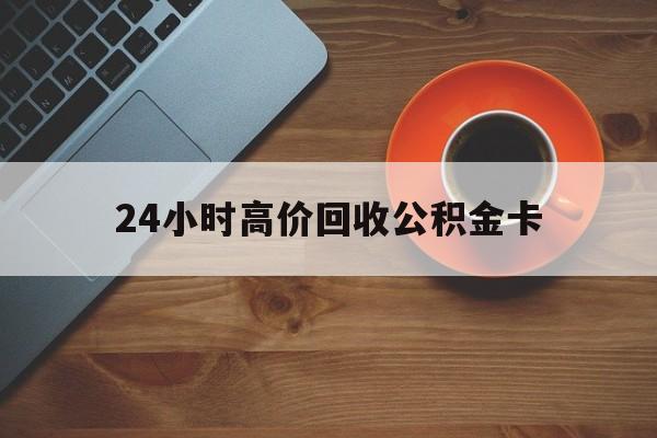 上海最新24小时高价回收公积金卡方法分析(最方便真实的上海24小时高价回收公积金卡怎么办方法)