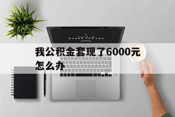 上海最新我公积金套现了6000元怎么办方法分析(最方便真实的上海住房公积金套取现金方法)